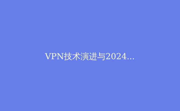 VPN技术演进与2024年隐私保护新趋势：超越地理限制的数字自由之路