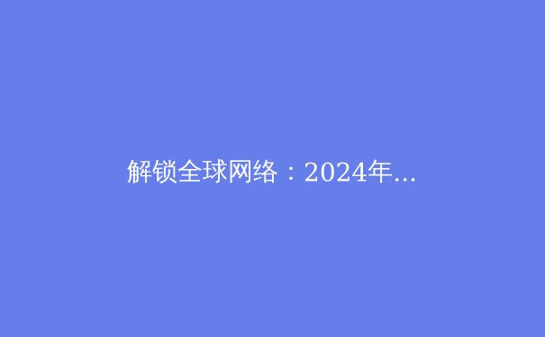 解锁全球网络：2024年VPN技术趋势与安全策略全解析 - 4