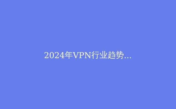 2024年VPN行业趋势洞察：隐私保护与数字自由的前沿指南 - 2