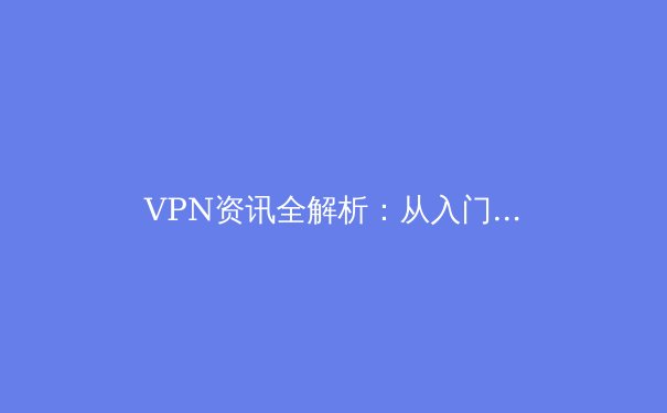 VPN资讯全解析：从入门到精通，解锁数字时代的安全与自由