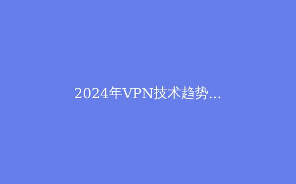 2024年VPN技术趋势解析：从加密协议演进到全球政策博弈