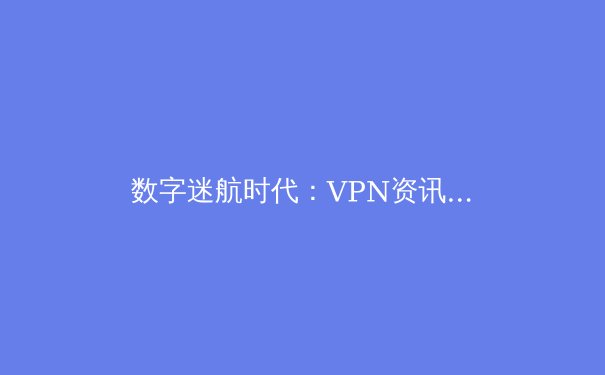 数字迷航时代：VPN资讯的价值、甄选与未来趋势深度解析
