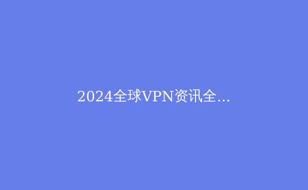 2024全球VPN资讯全景解读：隐私保护、跨境访问与网络安全新趋势 - 3