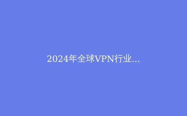 2024年全球VPN行业趋势洞察：从隐私保护到数字自由的技术革命