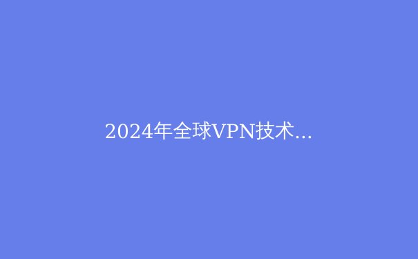 2024年全球VPN技术趋势：隐私保护、智能路由与法规博弈的三重变奏