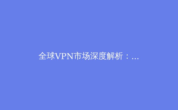 全球VPN市场深度解析：从技术演变到应用场景的全面洞察 - 3