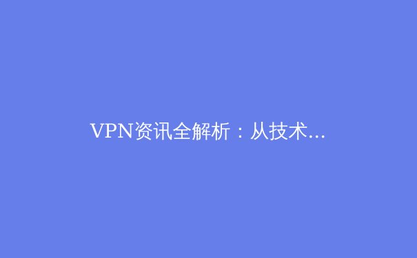 VPN资讯全解析：从技术原理到安全实践，解锁数字世界的自由与边界