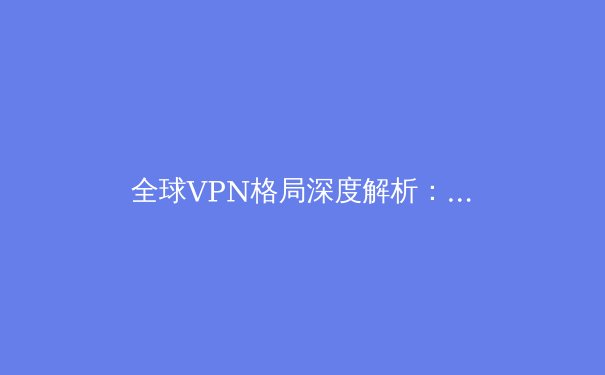 全球VPN格局深度解析：从隐私保护到区域访问的策略演进
