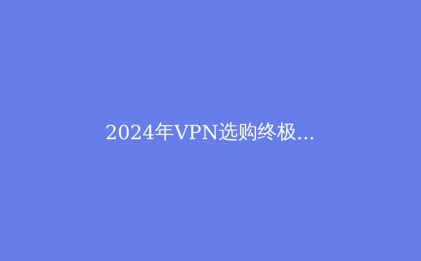 2024年VPN选购终极指南：安全、速度与隐私的完美平衡 - 4