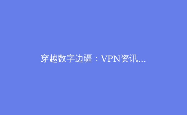 穿越数字边疆：VPN资讯全解析与未来趋势前瞻 - 4