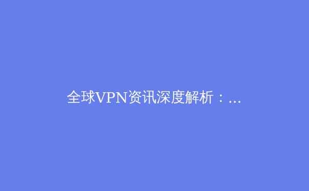 全球VPN资讯深度解析：技术演进、应用场景与未来趋势 - 3