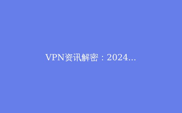 VPN资讯解密：2024年，如何选择与安全使用虚拟专用网络？ - 2