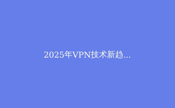 2025年VPN技术新趋势：不仅是翻墙，更是数字隐私的终极铠甲