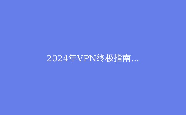 2024年VPN终极指南：隐私、速度、解锁全攻略 - 3