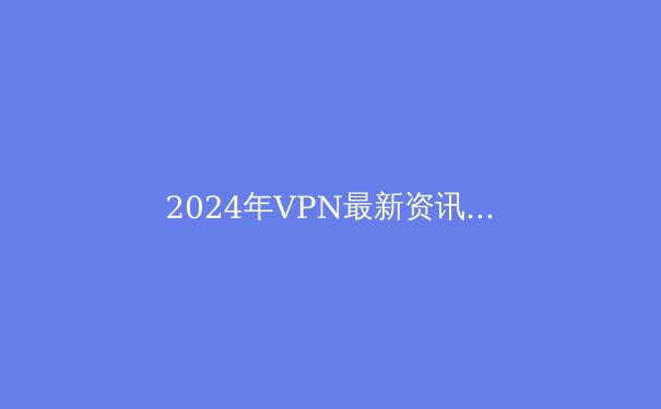 2024年VPN最新资讯：安全、速度与隐私的全面指南