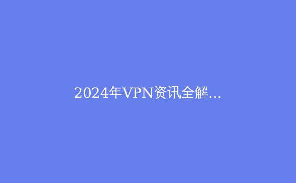 2024年VPN资讯全解析：技术革新、隐私法规与行业前瞻 - 3