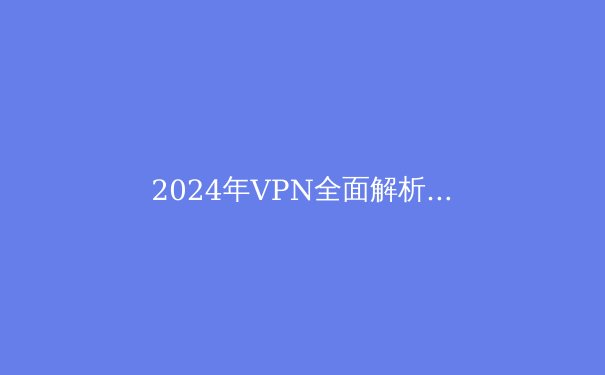 2024年VPN全面解析：安全、速度与隐私的最佳实践 - 2