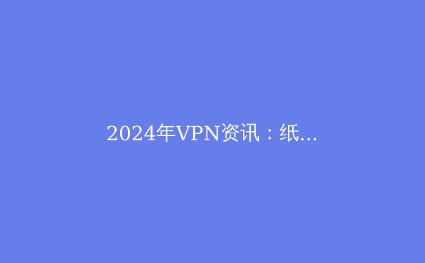 2024年VPN资讯：纸飞机用户必备的上网安全与解锁全球内容指南 - 3