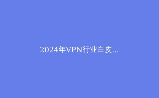 2024年VPN行业白皮书：隐私保护、技术趋势与选择策略全解析 - 3