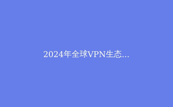 2024年全球VPN生态全景透析：从技术演进到应用场景的深度重构 - 4