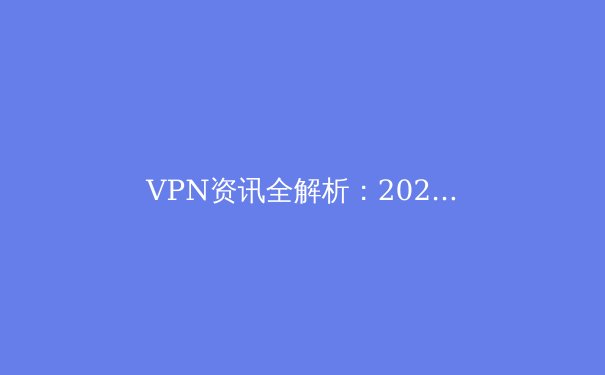 VPN资讯全解析：2024年网络安全与跨境连接的核心策略