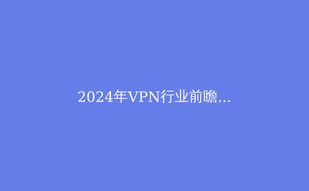 2024年VPN行业前瞻：从隐私保护到智能路由的技术变革