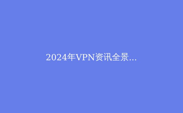 2024年VPN资讯全景解读：安全、法规与未来趋势深度剖析 - 2