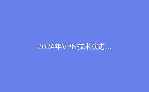 2024年VPN技术演进与隐私保护新范式：从加密协议到数字隐身革命 - 2
