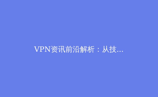 VPN资讯前沿解析：从技术演进到未来趋势，全面守护你的数字边界 - 4