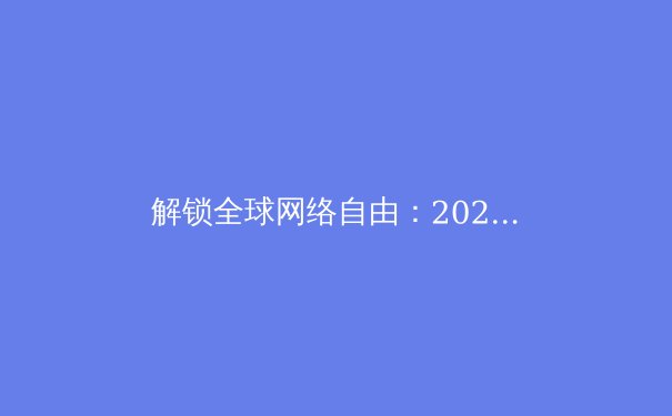 解锁全球网络自由：2024年VPN技术趋势与资讯全解析 - 3