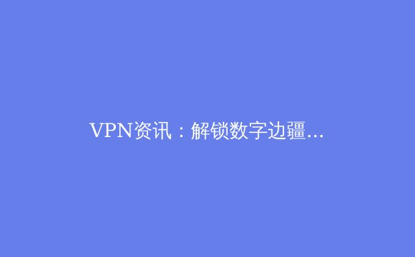 VPN资讯：解锁数字边疆，隐私与自由的关键选择