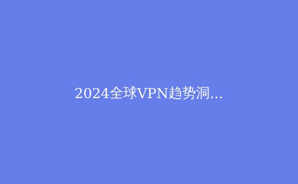 2024全球VPN趋势洞察：从数字安全到自由访问的科技变革 - 2