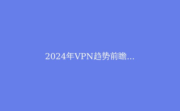 2024年VPN趋势前瞻：安全连接、数字自由与网络新格局