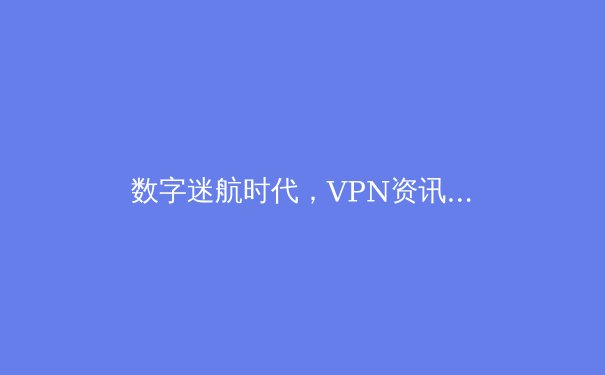 数字迷航时代，VPN资讯如何成为你的网络航海图？深度解析2024年隐私保护与网络自由新趋势 - 3