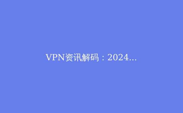 VPN资讯解码：2024年跨境连接的安全、自由与法律边界
