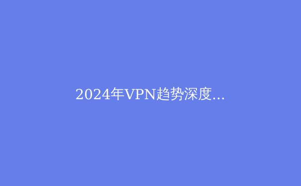 2024年VPN趋势深度解析：纸飞机用户必须了解的5大安全变革与隐私策略 - 3