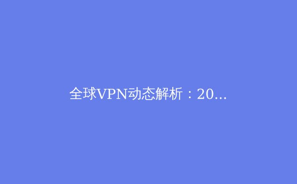 全球VPN动态解析：2024年隐私保护、翻墙技术与数字自由新趋势