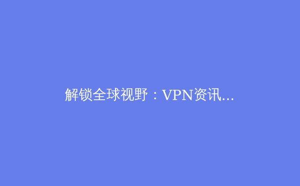 解锁全球视野：VPN资讯全解析与智能应用指南 - 3