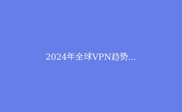 2024年全球VPN趋势洞察：安全、自由与速度的博弈 - 3