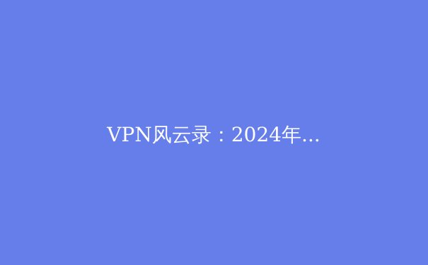 VPN风云录：2024年全球网络解锁、隐私保护与政策博弈深度解析