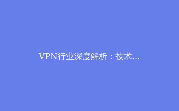 VPN行业深度解析：技术演进、市场趋势与用户安全指南