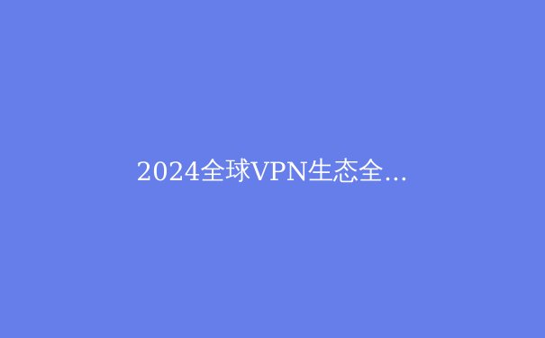 2024全球VPN生态全景洞察：技术演进、政策博弈与用户安全指南 - 4
