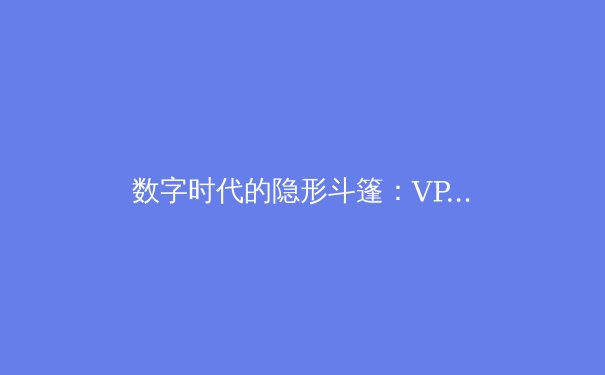 数字时代的隐形斗篷：VPN技术演进与全球资讯安全新格局