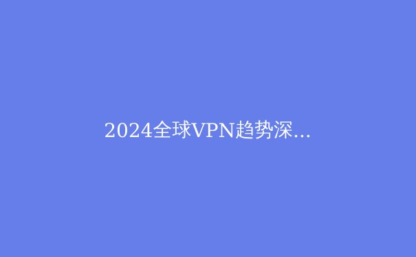 2024全球VPN趋势深度解析：隐私、流媒体解锁与地缘政治下的选择策略 - 2